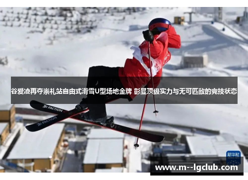 谷爱凌再夺崇礼站自由式滑雪U型场地金牌 彰显顶级实力与无可匹敌的竞技状态