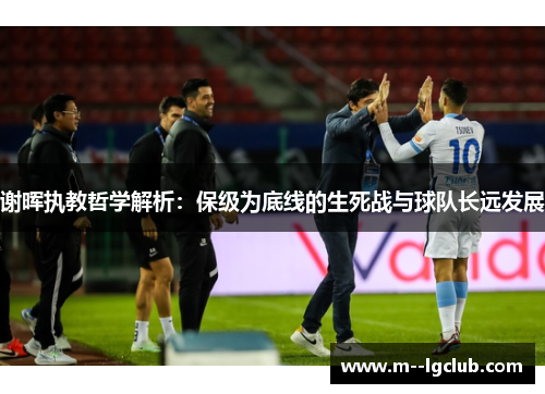 谢晖执教哲学解析：保级为底线的生死战与球队长远发展