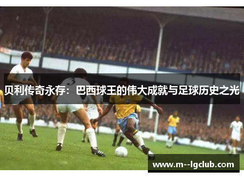 贝利传奇永存：巴西球王的伟大成就与足球历史之光