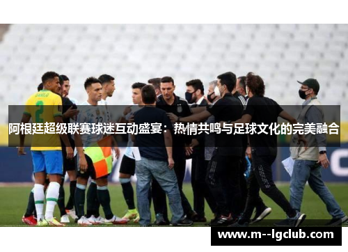 阿根廷超级联赛球迷互动盛宴：热情共鸣与足球文化的完美融合