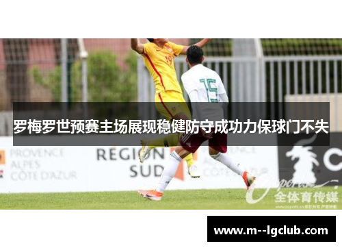 罗梅罗世预赛主场展现稳健防守成功力保球门不失 罗梅罗世预赛主场展现稳健防守成功力保球门不失
