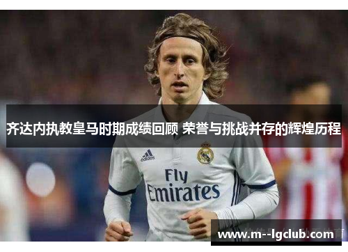 齐达内执教皇马时期成绩回顾 荣誉与挑战并存的辉煌历程 齐达内执教皇马时期成绩回顾 荣誉与挑战并存的辉煌历程